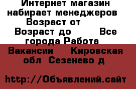 Интернет-магазин набирает менеджеров › Возраст от ­ 18 › Возраст до ­ 58 - Все города Работа » Вакансии   . Кировская обл.,Сезенево д.